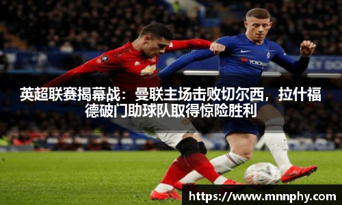 英超联赛揭幕战：曼联主场击败切尔西，拉什福德破门助球队取得惊险胜利