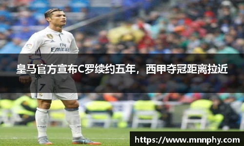 皇马官方宣布C罗续约五年，西甲夺冠距离拉近