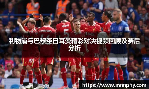 利物浦与巴黎圣日耳曼精彩对决视频回顾及赛后分析